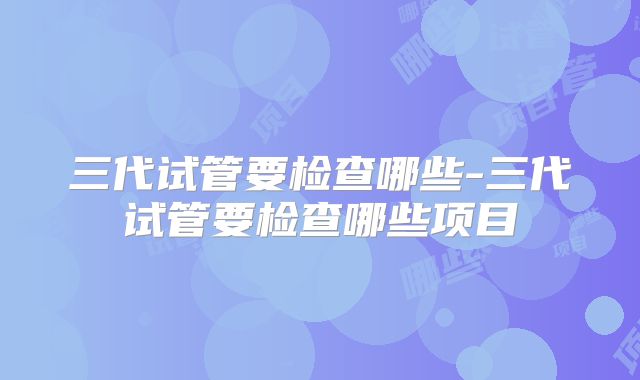 三代试管要检查哪些-三代试管要检查哪些项目