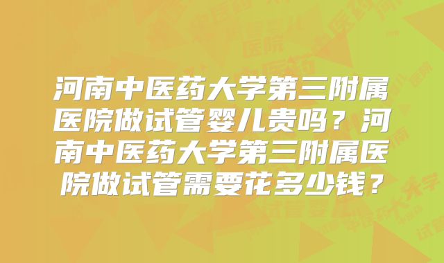 河南中医药大学第三附属医院做试管婴儿贵吗？河南中医药大学第三附属医院做试管需要花多少钱？
