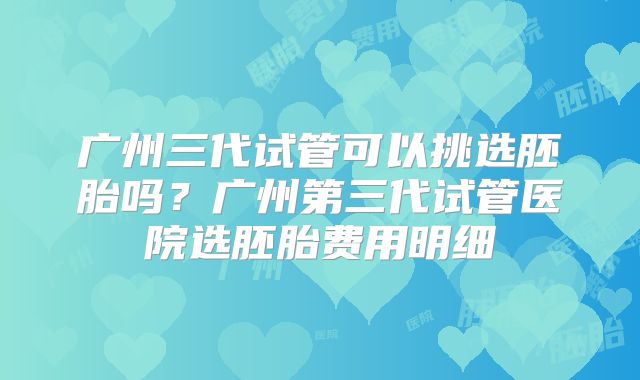 广州三代试管可以挑选胚胎吗?广州第三代试管医院选胚胎费用明细