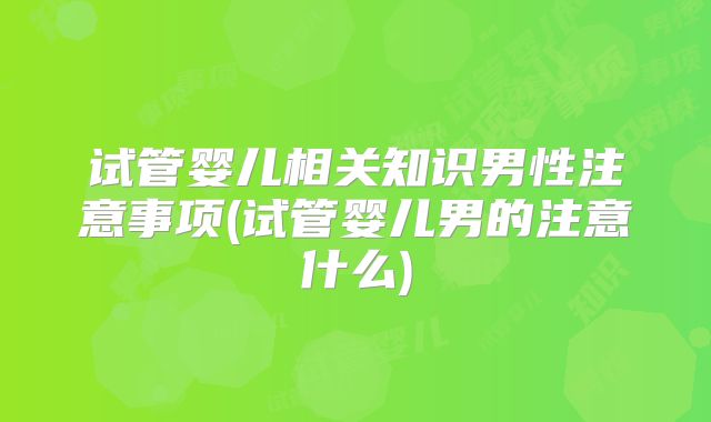 试管婴儿相关知识男性注意事项(试管婴儿男的注意什么)