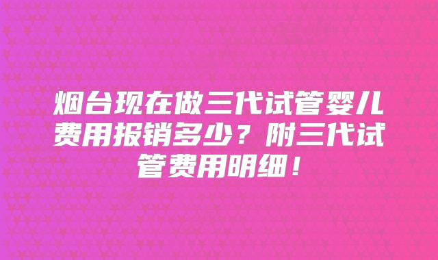 烟台现在做三代试管婴儿费用报销多少?附三代试管费用明细!