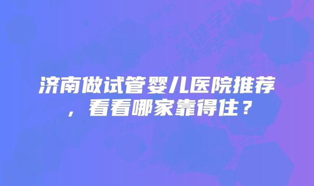 济南做试管婴儿医院推荐,看看哪家靠得住?