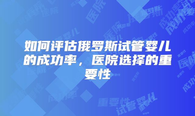 如何评估俄罗斯试管婴儿的成功率,医院选择的重要性