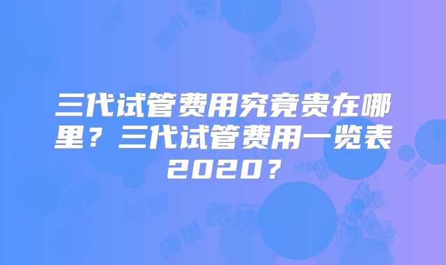 三代试管费用究竟贵在哪里?三代试管费用一览表2020?