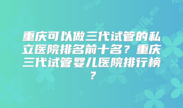 重庆可以做三代试管的私立医院排名前十名？重庆三代试管婴儿医院排行榜？
