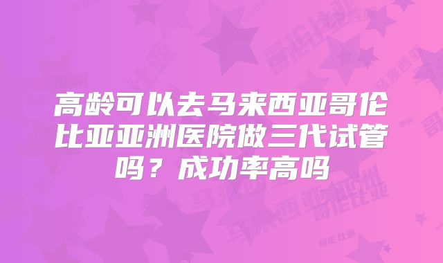 高龄可以去马来西亚哥伦比亚亚洲医院做三代试管吗?成功率高吗