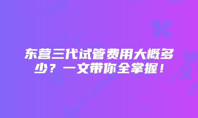东营三代试管费用大概多少？一文带你全掌握！