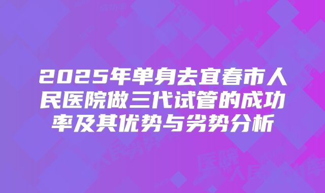2025年单身去宜春市人民医院做三代试管的成功率及其优势与劣势分析