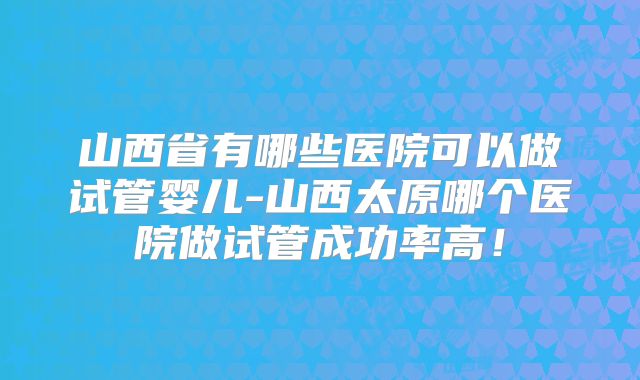 山西省有哪些医院可以做试管婴儿-山西太原哪个医院做试管成功率高！