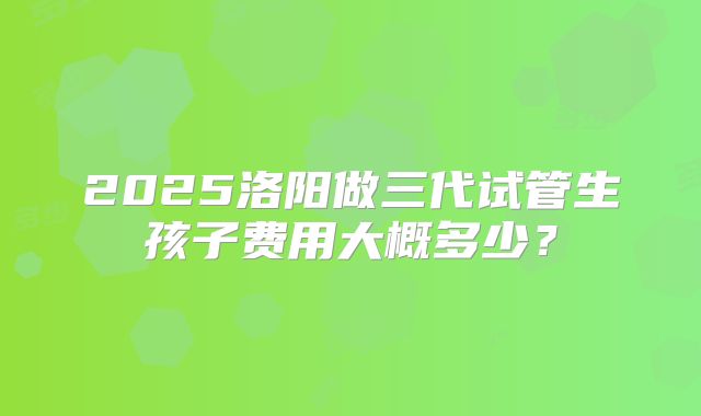 2025洛阳做三代试管生孩子费用大概多少?