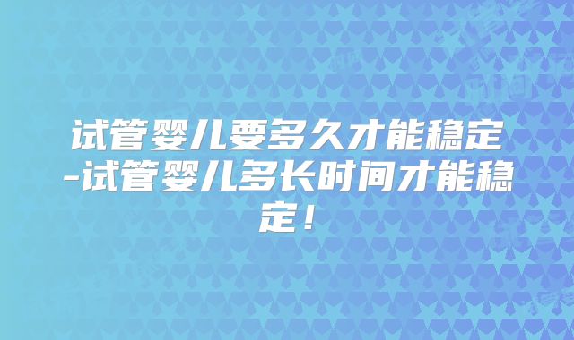 试管婴儿要多久才能稳定-试管婴儿多长时间才能稳定！