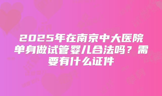 2025年在南京中大医院单身做试管婴儿合法吗?需要有什么证件