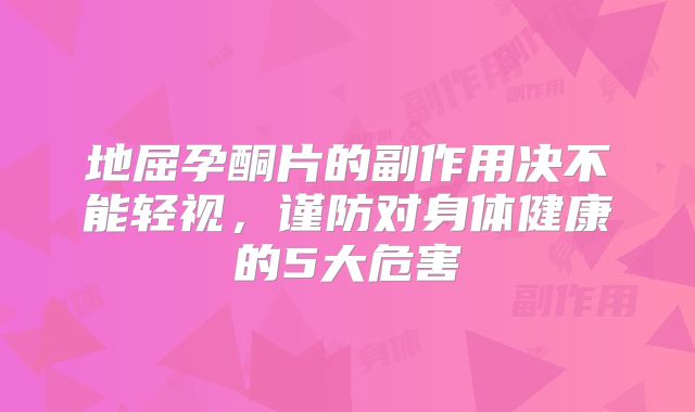地屈孕酮片的副作用决不能轻视，谨防对身体健康的5大危害