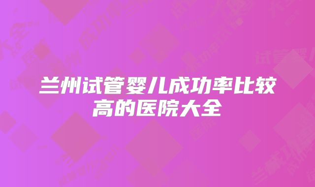 兰州试管婴儿成功率比较高的医院大全