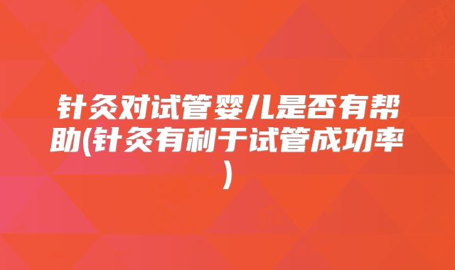 针灸对试管婴儿是否有帮助(针灸有利于试管成功率)