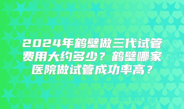 2024年鹤壁做三代试管费用大约多少？鹤壁哪家医院做试管成功率高？