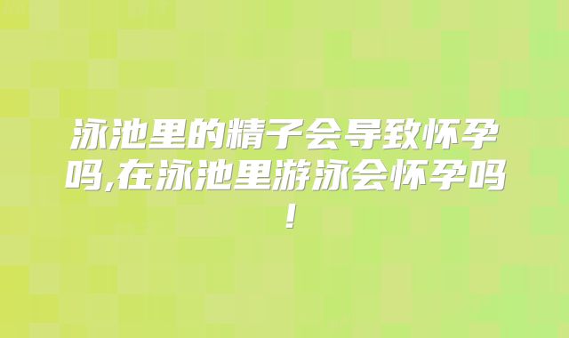 泳池里的精子会导致怀孕吗,在泳池里游泳会怀孕吗!