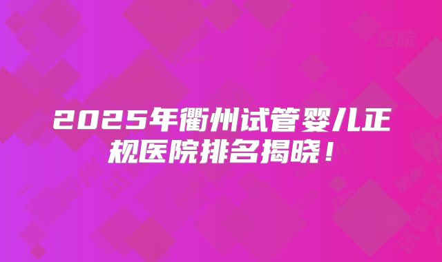 2025年衢州试管婴儿正规医院排名揭晓！