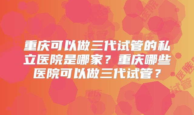 重庆可以做三代试管的私立医院是哪家？重庆哪些医院可以做三代试管？