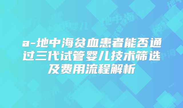 a-地中海贫血患者能否通过三代试管婴儿技术筛选及费用流程解析