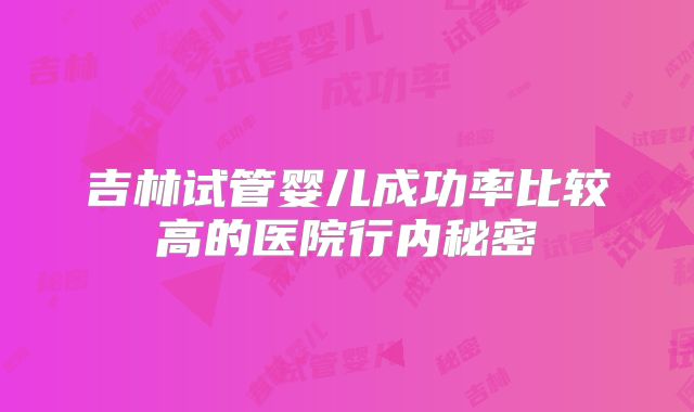 吉林试管婴儿成功率比较高的医院行内秘密