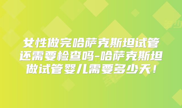 女性做完哈萨克斯坦试管还需要检查吗-哈萨克斯坦做试管婴儿需要多少天！