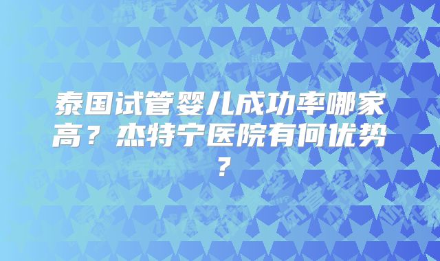 泰国试管婴儿成功率哪家高?杰特宁医院有何优势?