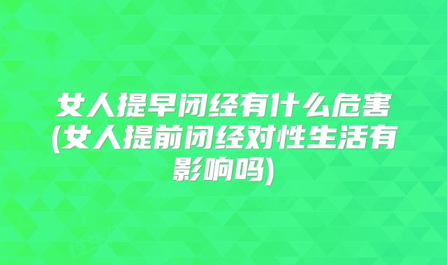 女人提早闭经有什么危害(女人提前闭经对性生活有影响吗)