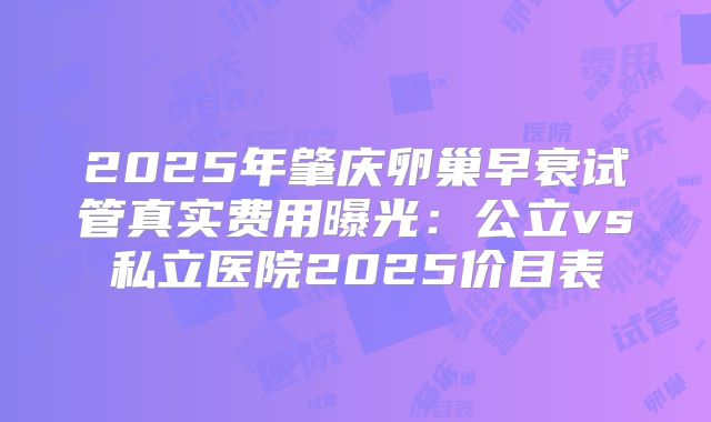 2025年肇庆卵巢早衰试管真实费用曝光:公立vs私立医院2025价目表