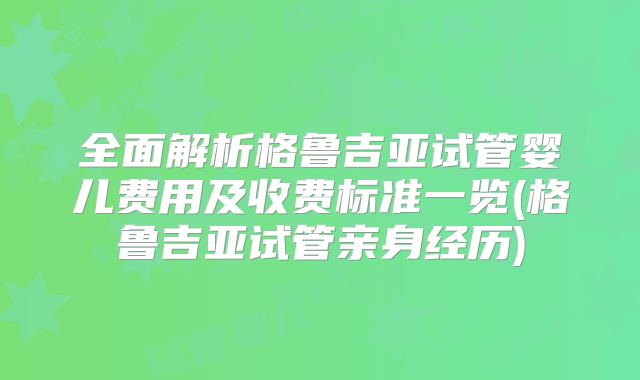 全面解析格鲁吉亚试管婴儿费用及收费标准一览(格鲁吉亚试管亲身经历)