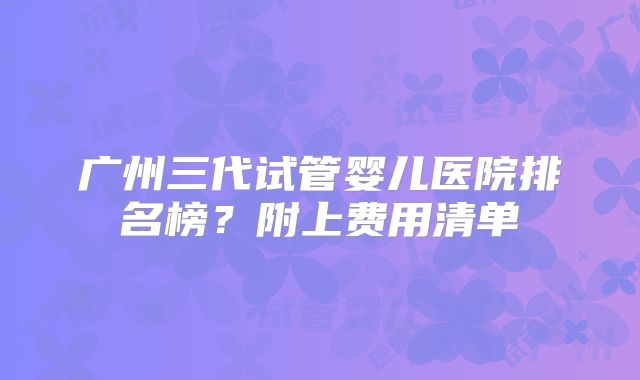 广州三代试管婴儿医院排名榜?附上费用清单