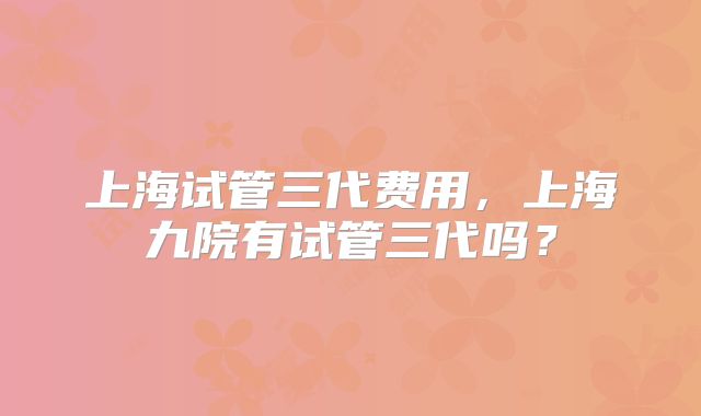 上海试管三代费用，上海九院有试管三代吗？