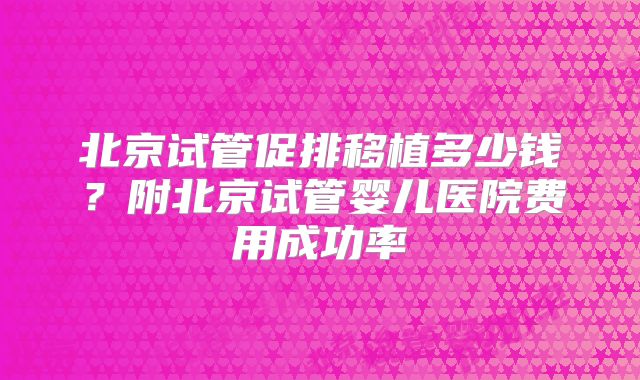 北京试管促排移植多少钱？附北京试管婴儿医院费用成功率