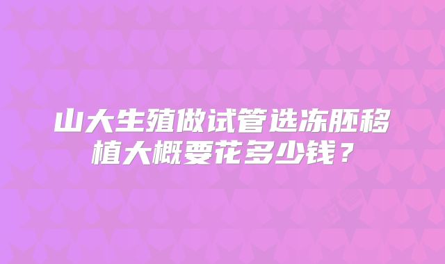 山大生殖做试管选冻胚移植大概要花多少钱？