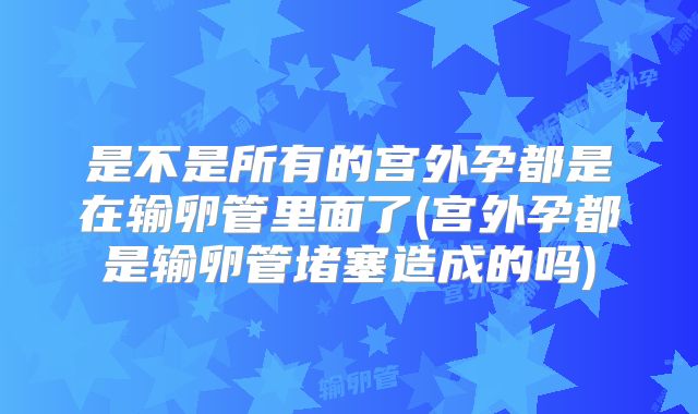 是不是所有的宫外孕都是在输卵管里面了(宫外孕都是输卵管堵塞造成的吗)