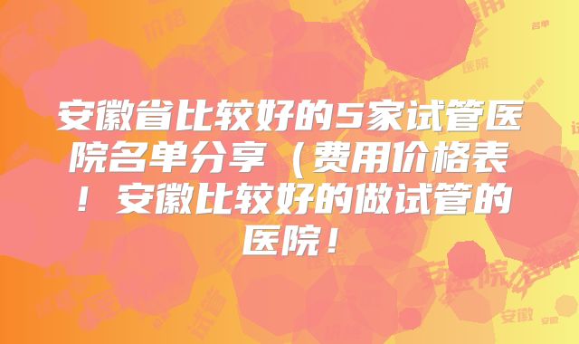 安徽省比较好的5家试管医院名单分享(费用价格表!安徽比较好的做试管的医院!
