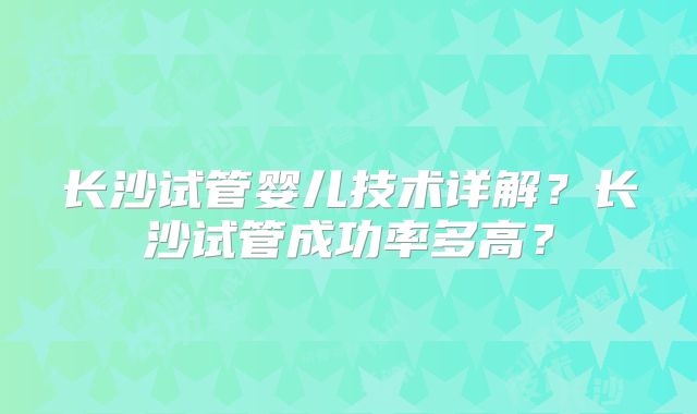 长沙试管婴儿技术详解?长沙试管成功率多高?