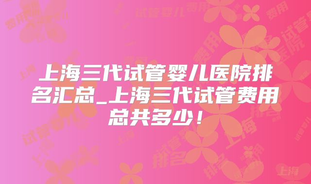 上海三代试管婴儿医院排名汇总_上海三代试管费用总共多少！