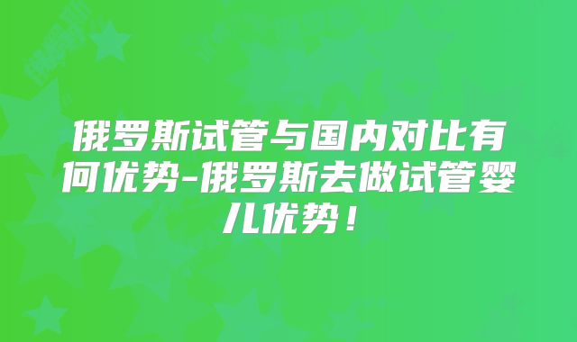 俄罗斯试管与国内对比有何优势-俄罗斯去做试管婴儿优势!