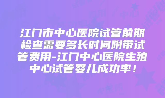 江门市中心医院试管前期检查需要多长时间附带试管费用-江门中心医院生殖中心试管婴儿成功率！