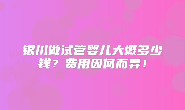 银川做试管婴儿大概多少钱？费用因何而异！