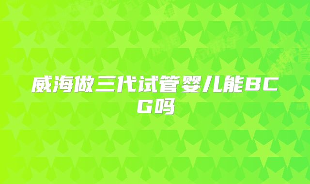 威海做三代试管婴儿能BCG吗