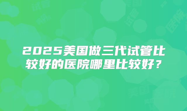 2025美国做三代试管比较好的医院哪里比较好？