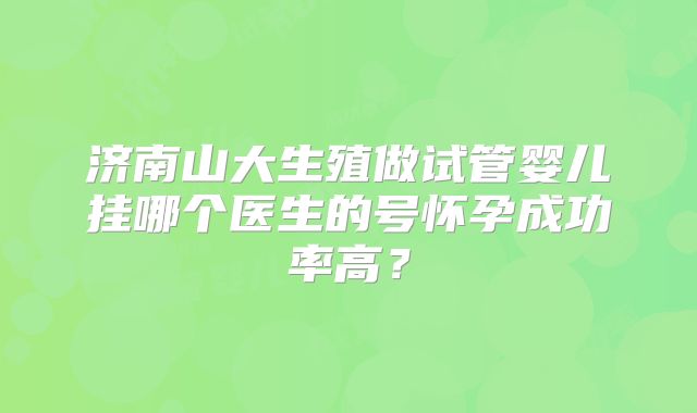 济南山大生殖做试管婴儿挂哪个医生的号怀孕成功率高？