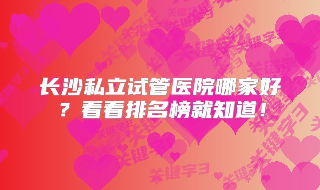 长沙私立试管医院哪家好？看看排名榜就知道！