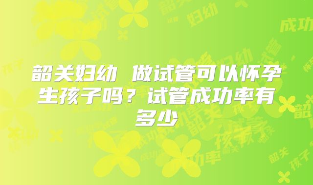 韶关妇幼 做试管可以怀孕生孩子吗?试管成功率有多少