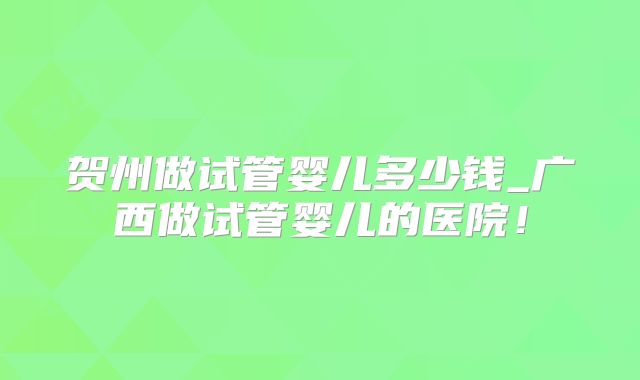 贺州做试管婴儿多少钱_广西做试管婴儿的医院!