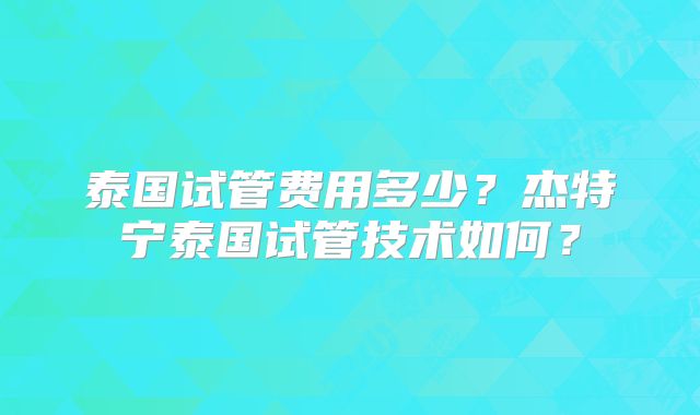 泰国试管费用多少?杰特宁泰国试管技术如何?