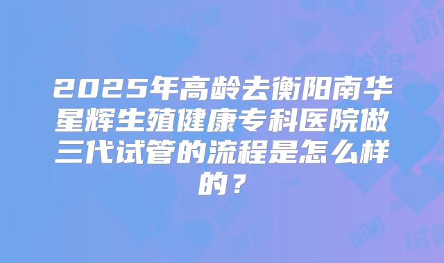 2025年高龄去衡阳南华星辉生殖健康专科医院做三代试管的流程是怎么样的?