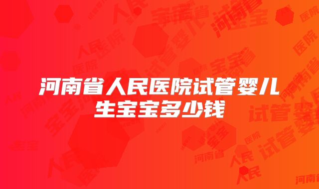 河南省人民医院试管婴儿生宝宝多少钱